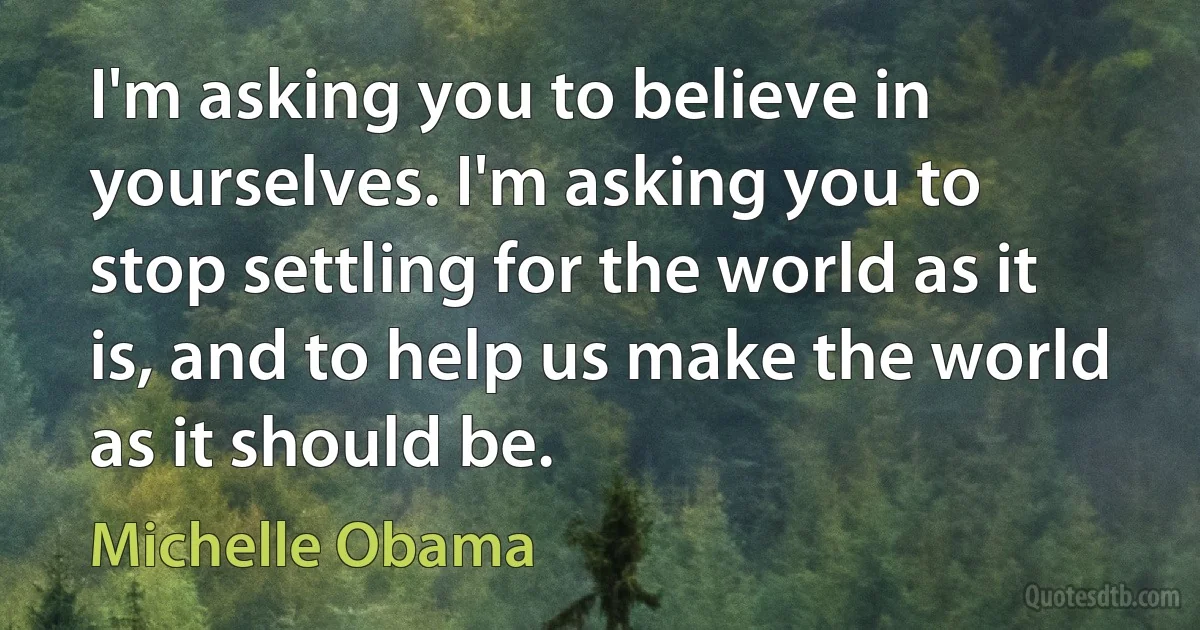 I'm asking you to believe in yourselves. I'm asking you to stop settling for the world as it is, and to help us make the world as it should be. (Michelle Obama)