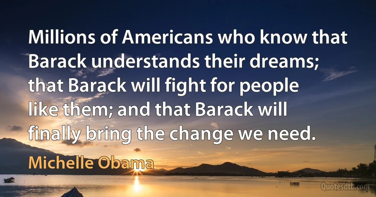 Millions of Americans who know that Barack understands their dreams; that Barack will fight for people like them; and that Barack will finally bring the change we need. (Michelle Obama)