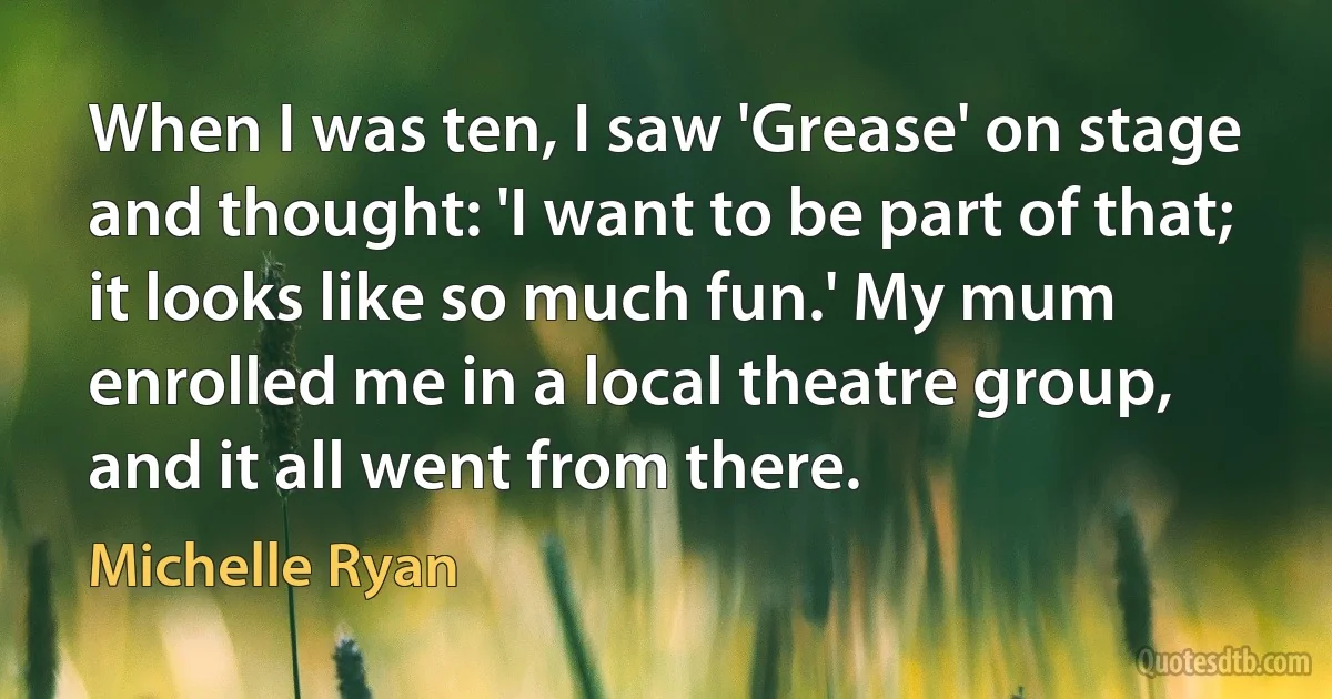 When I was ten, I saw 'Grease' on stage and thought: 'I want to be part of that; it looks like so much fun.' My mum enrolled me in a local theatre group, and it all went from there. (Michelle Ryan)