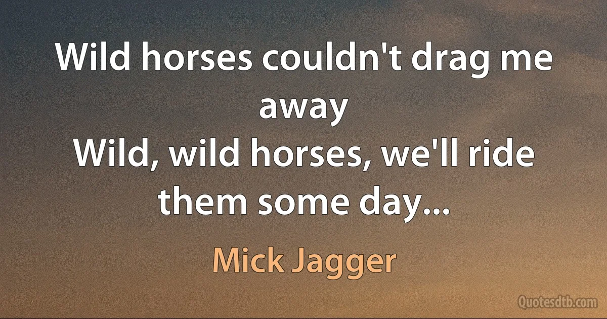 Wild horses couldn't drag me away
Wild, wild horses, we'll ride them some day... (Mick Jagger)