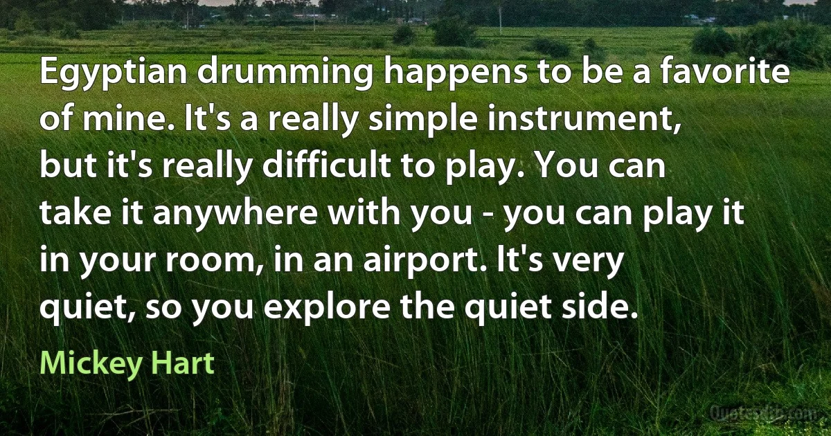 Egyptian drumming happens to be a favorite of mine. It's a really simple instrument, but it's really difficult to play. You can take it anywhere with you - you can play it in your room, in an airport. It's very quiet, so you explore the quiet side. (Mickey Hart)