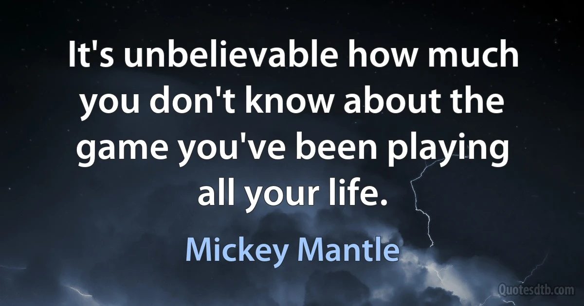 It's unbelievable how much you don't know about the game you've been playing all your life. (Mickey Mantle)