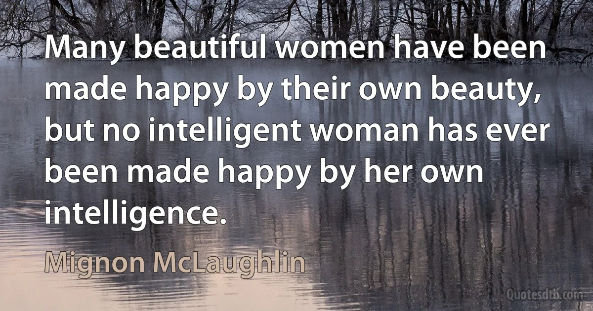 Many beautiful women have been made happy by their own beauty, but no intelligent woman has ever been made happy by her own intelligence. (Mignon McLaughlin)