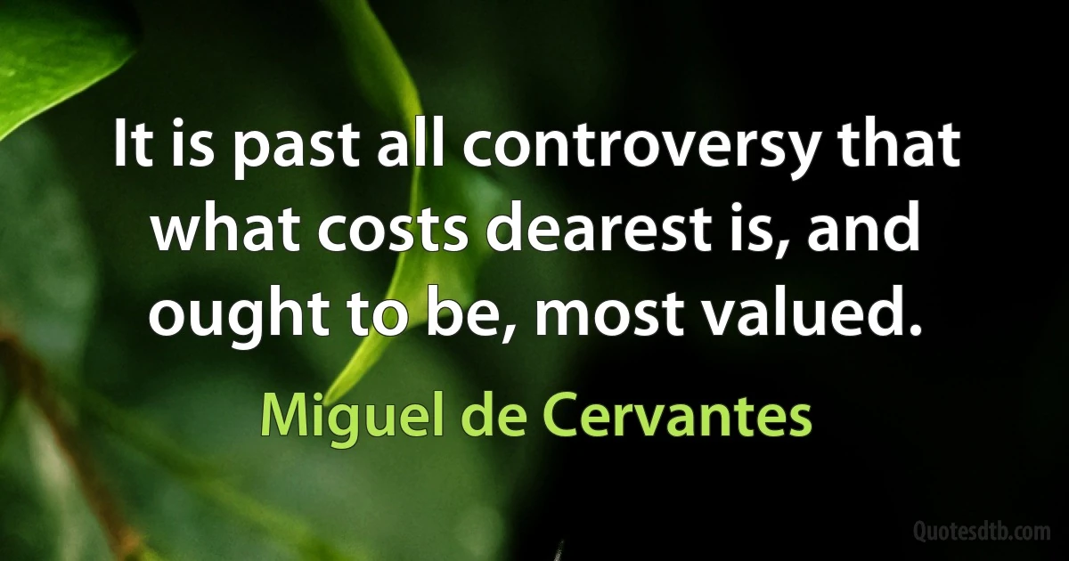 It is past all controversy that what costs dearest is, and ought to be, most valued. (Miguel de Cervantes)