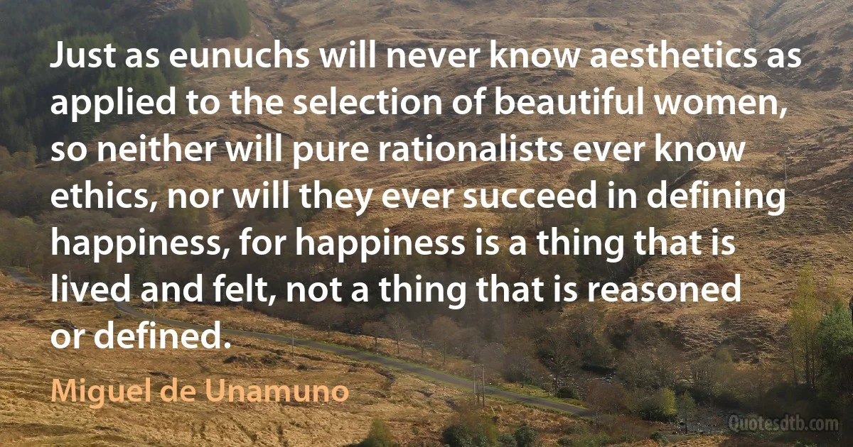 Just as eunuchs will never know aesthetics as applied to the selection of beautiful women, so neither will pure rationalists ever know ethics, nor will they ever succeed in defining happiness, for happiness is a thing that is lived and felt, not a thing that is reasoned or defined. (Miguel de Unamuno)