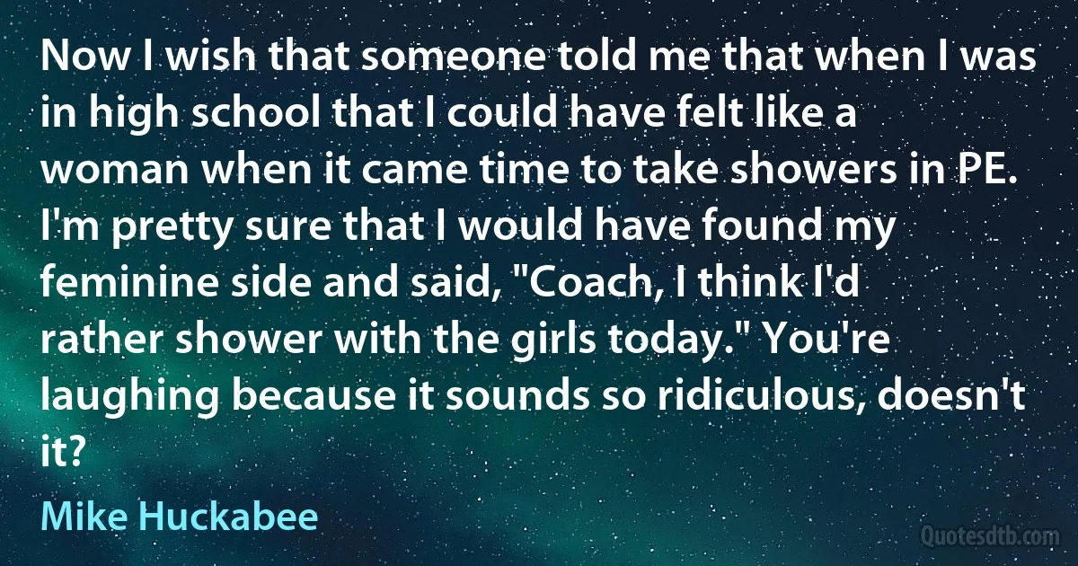 Now I wish that someone told me that when I was in high school that I could have felt like a woman when it came time to take showers in PE. I'm pretty sure that I would have found my feminine side and said, "Coach, I think I'd rather shower with the girls today." You're laughing because it sounds so ridiculous, doesn't it? (Mike Huckabee)