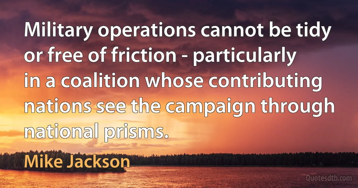 Military operations cannot be tidy or free of friction - particularly in a coalition whose contributing nations see the campaign through national prisms. (Mike Jackson)