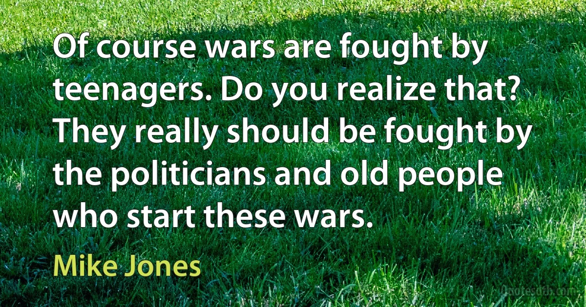 Of course wars are fought by teenagers. Do you realize that? They really should be fought by the politicians and old people who start these wars. (Mike Jones)