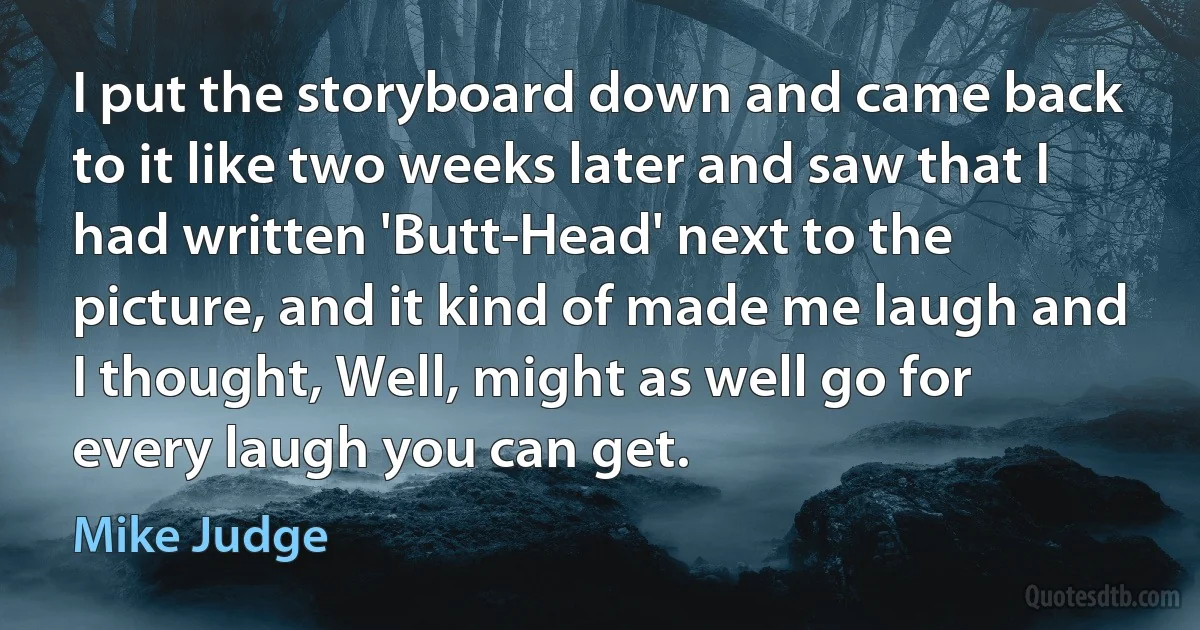 I put the storyboard down and came back to it like two weeks later and saw that I had written 'Butt-Head' next to the picture, and it kind of made me laugh and I thought, Well, might as well go for every laugh you can get. (Mike Judge)