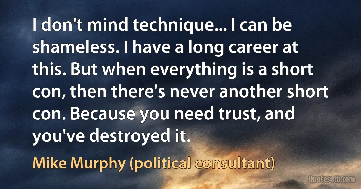 I don't mind technique... I can be shameless. I have a long career at this. But when everything is a short con, then there's never another short con. Because you need trust, and you've destroyed it. (Mike Murphy (political consultant))