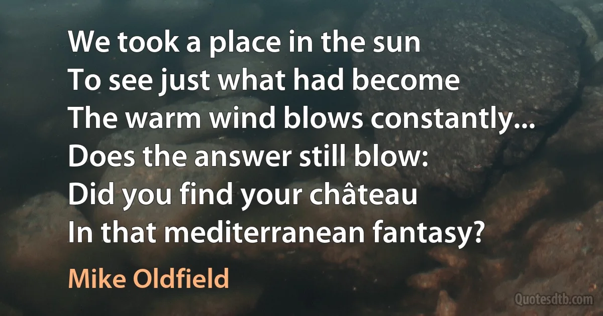 We took a place in the sun
To see just what had become
The warm wind blows constantly...
Does the answer still blow:
Did you find your château
In that mediterranean fantasy? (Mike Oldfield)