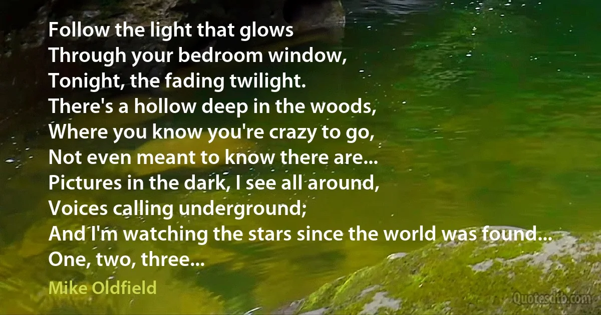 Follow the light that glows
Through your bedroom window,
Tonight, the fading twilight.
There's a hollow deep in the woods,
Where you know you're crazy to go,
Not even meant to know there are...
Pictures in the dark, I see all around,
Voices calling underground;
And I'm watching the stars since the world was found...
One, two, three... (Mike Oldfield)