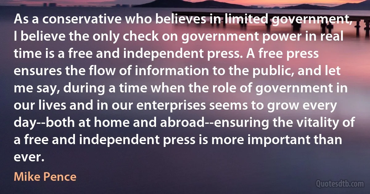 As a conservative who believes in limited government, I believe the only check on government power in real time is a free and independent press. A free press ensures the flow of information to the public, and let me say, during a time when the role of government in our lives and in our enterprises seems to grow every day--both at home and abroad--ensuring the vitality of a free and independent press is more important than ever. (Mike Pence)