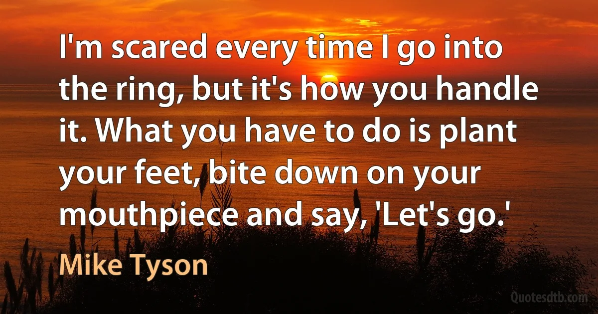 I'm scared every time I go into the ring, but it's how you handle it. What you have to do is plant your feet, bite down on your mouthpiece and say, 'Let's go.' (Mike Tyson)