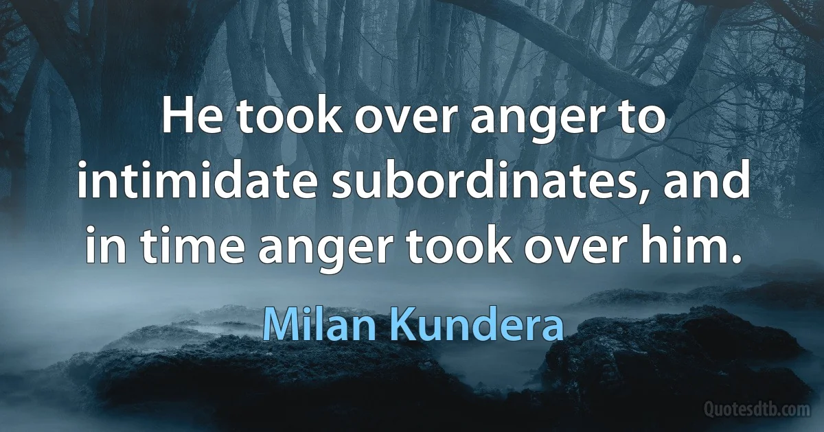 He took over anger to intimidate subordinates, and in time anger took over him. (Milan Kundera)