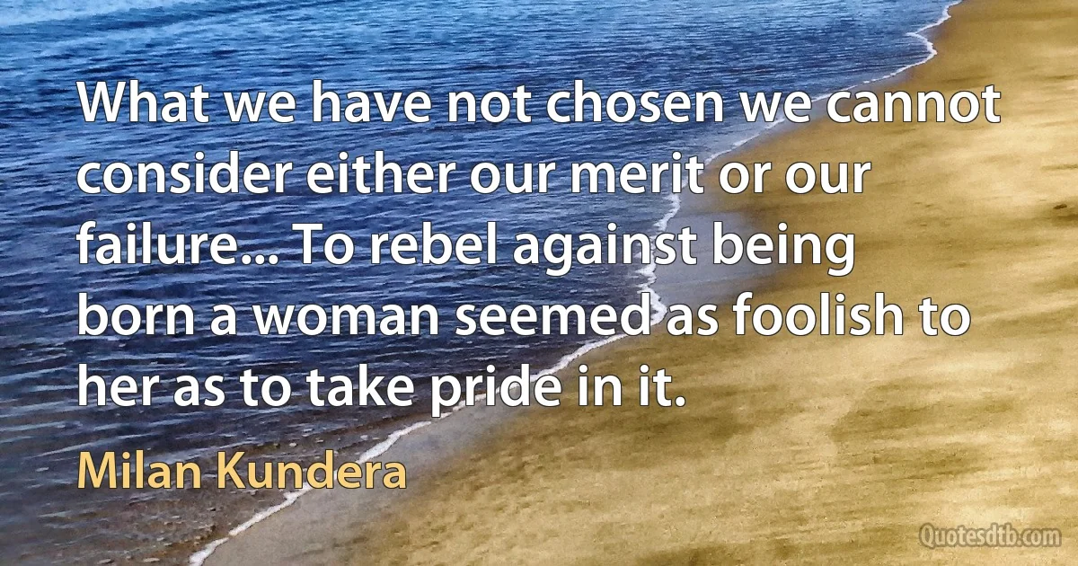 What we have not chosen we cannot consider either our merit or our failure... To rebel against being born a woman seemed as foolish to her as to take pride in it. (Milan Kundera)