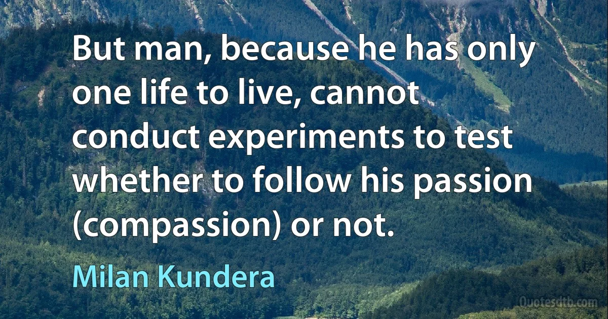 But man, because he has only one life to live, cannot conduct experiments to test whether to follow his passion (compassion) or not. (Milan Kundera)