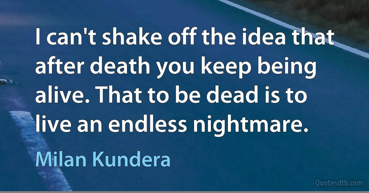 I can't shake off the idea that after death you keep being alive. That to be dead is to live an endless nightmare. (Milan Kundera)