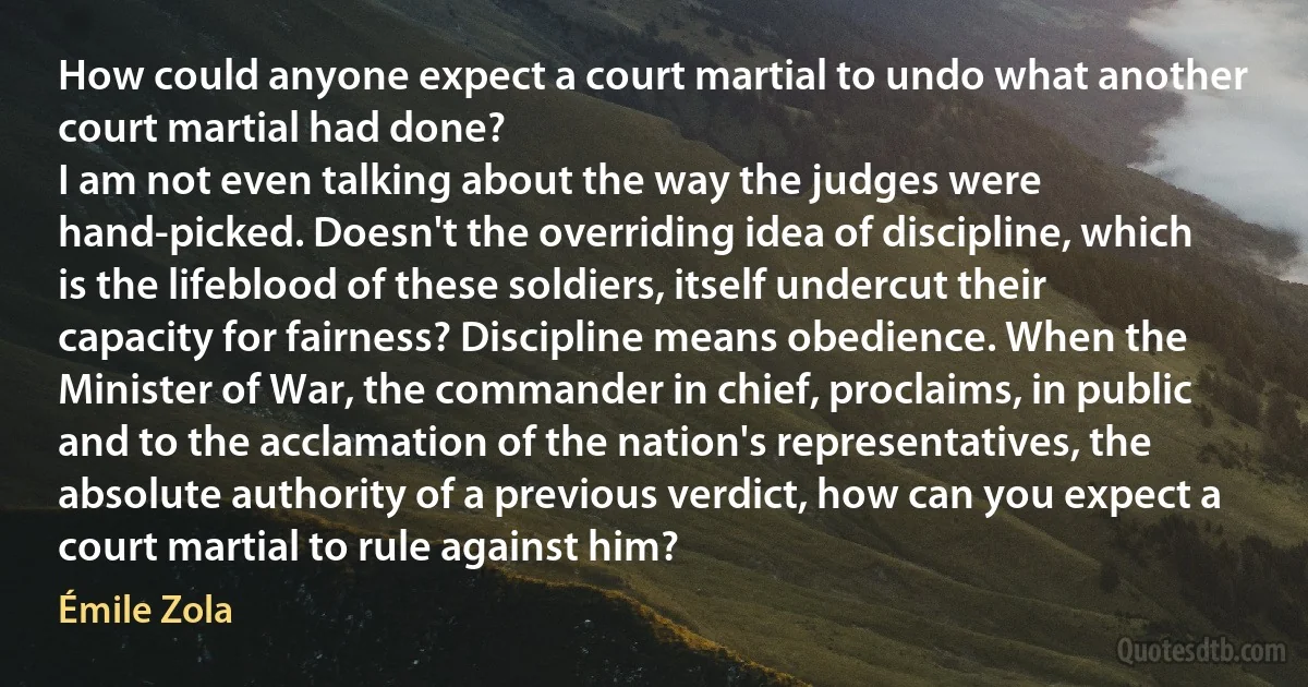 How could anyone expect a court martial to undo what another court martial had done?
I am not even talking about the way the judges were hand-picked. Doesn't the overriding idea of discipline, which is the lifeblood of these soldiers, itself undercut their capacity for fairness? Discipline means obedience. When the Minister of War, the commander in chief, proclaims, in public and to the acclamation of the nation's representatives, the absolute authority of a previous verdict, how can you expect a court martial to rule against him? (Émile Zola)