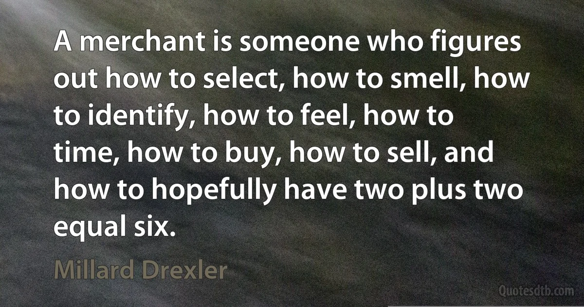 A merchant is someone who figures out how to select, how to smell, how to identify, how to feel, how to time, how to buy, how to sell, and how to hopefully have two plus two equal six. (Millard Drexler)