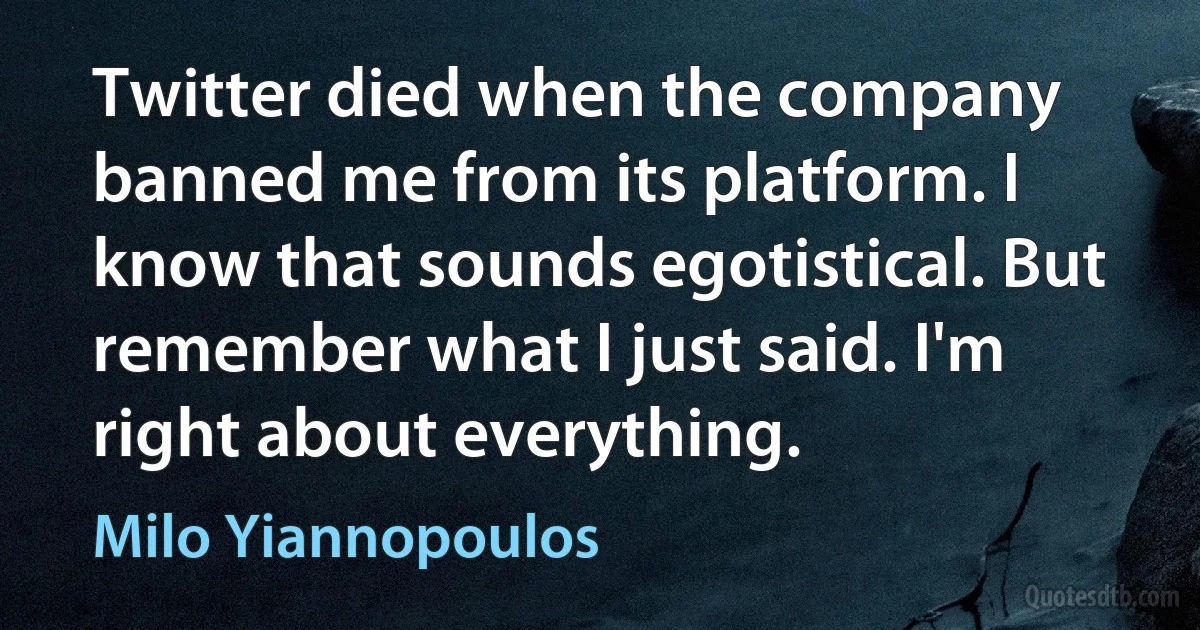 Twitter died when the company banned me from its platform. I know that sounds egotistical. But remember what I just said. I'm right about everything. (Milo Yiannopoulos)