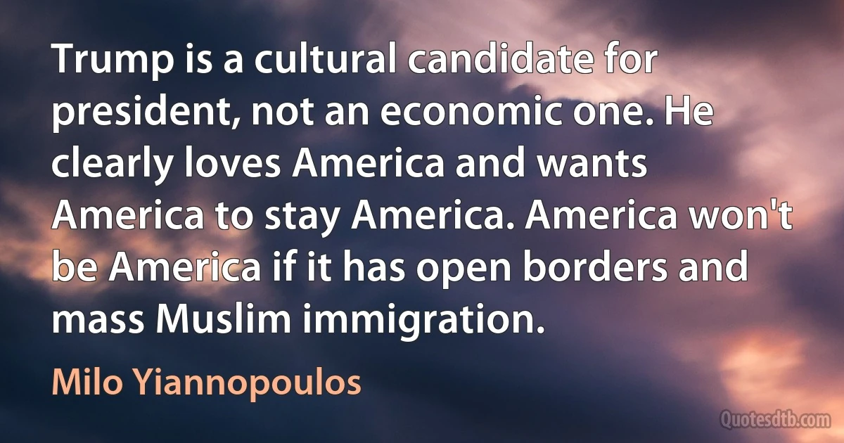 Trump is a cultural candidate for president, not an economic one. He clearly loves America and wants America to stay America. America won't be America if it has open borders and mass Muslim immigration. (Milo Yiannopoulos)