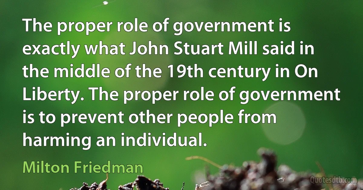 The proper role of government is exactly what John Stuart Mill said in the middle of the 19th century in On Liberty. The proper role of government is to prevent other people from harming an individual. (Milton Friedman)