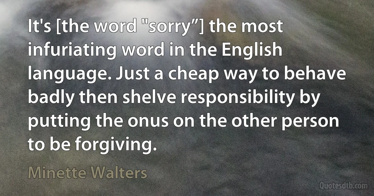 It's [the word "sorry”] the most infuriating word in the English language. Just a cheap way to behave badly then shelve responsibility by putting the onus on the other person to be forgiving. (Minette Walters)