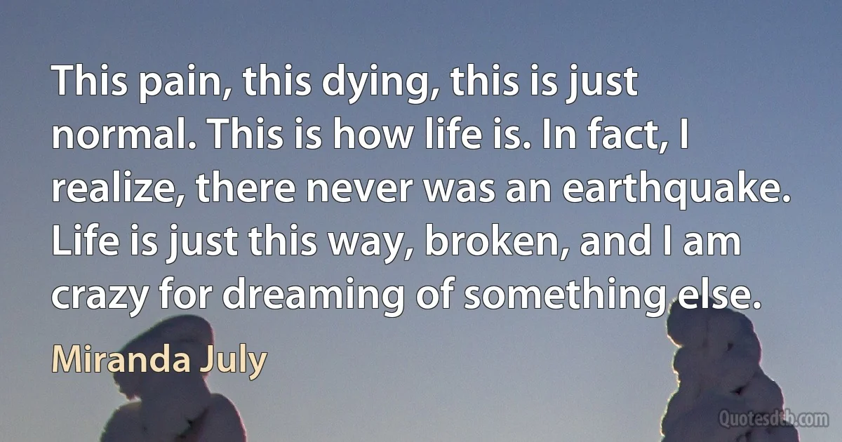 This pain, this dying, this is just normal. This is how life is. In fact, I realize, there never was an earthquake. Life is just this way, broken, and I am crazy for dreaming of something else. (Miranda July)