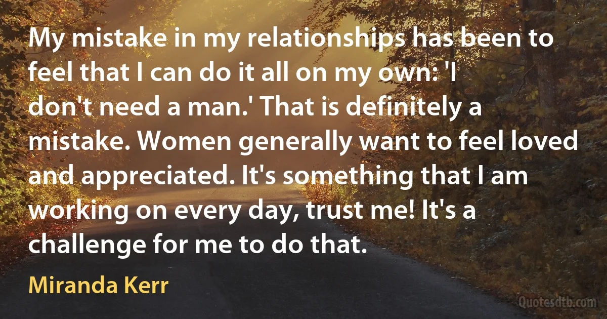 My mistake in my relationships has been to feel that I can do it all on my own: 'I don't need a man.' That is definitely a mistake. Women generally want to feel loved and appreciated. It's something that I am working on every day, trust me! It's a challenge for me to do that. (Miranda Kerr)