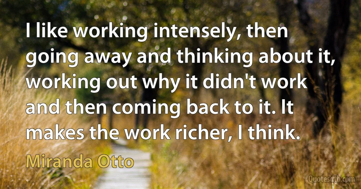 I like working intensely, then going away and thinking about it, working out why it didn't work and then coming back to it. It makes the work richer, I think. (Miranda Otto)