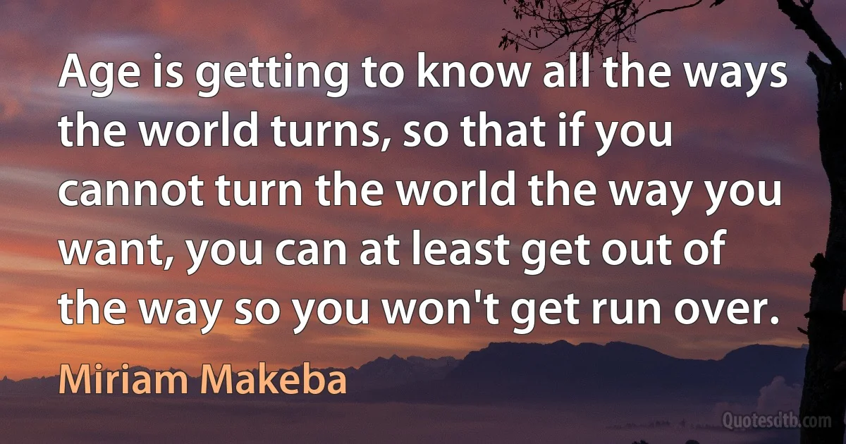 Age is getting to know all the ways the world turns, so that if you cannot turn the world the way you want, you can at least get out of the way so you won't get run over. (Miriam Makeba)