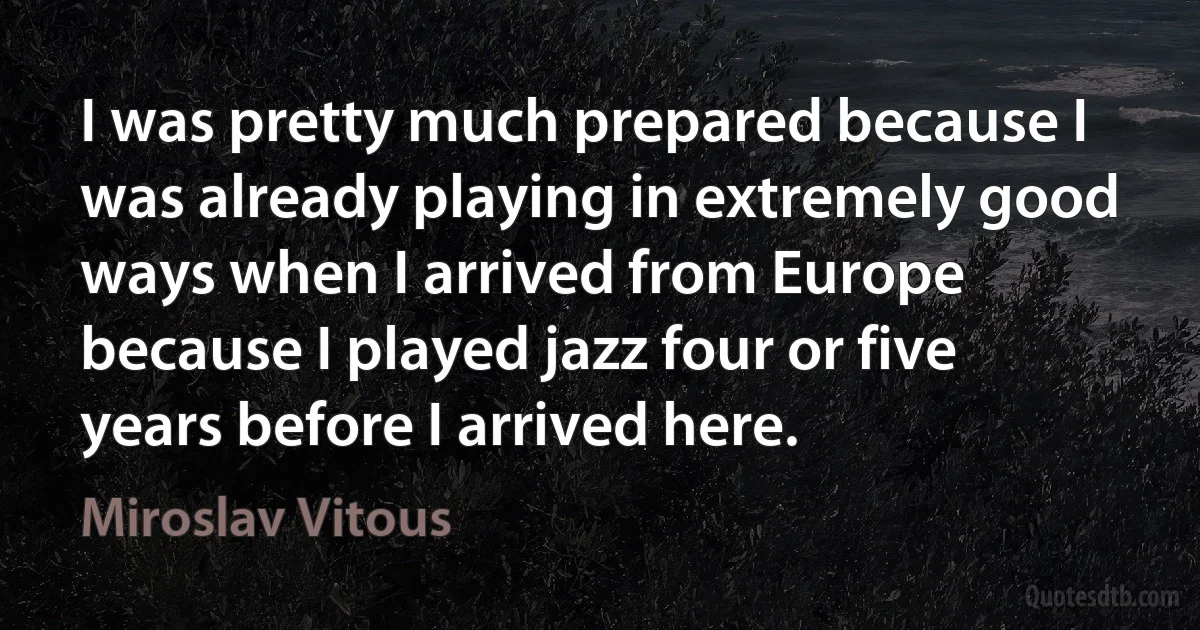 I was pretty much prepared because I was already playing in extremely good ways when I arrived from Europe because I played jazz four or five years before I arrived here. (Miroslav Vitous)