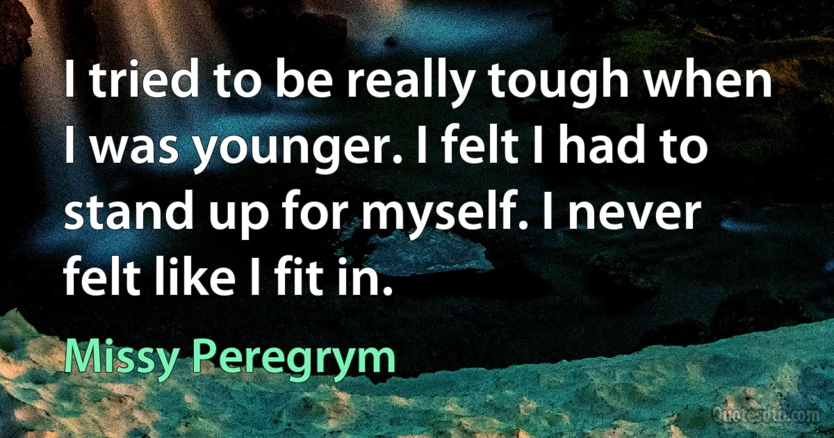 I tried to be really tough when I was younger. I felt I had to stand up for myself. I never felt like I fit in. (Missy Peregrym)