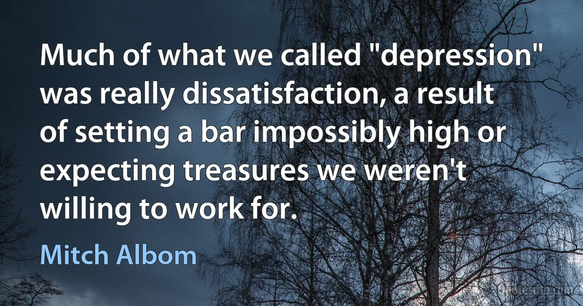 Much of what we called "depression" was really dissatisfaction, a result of setting a bar impossibly high or expecting treasures we weren't willing to work for. (Mitch Albom)