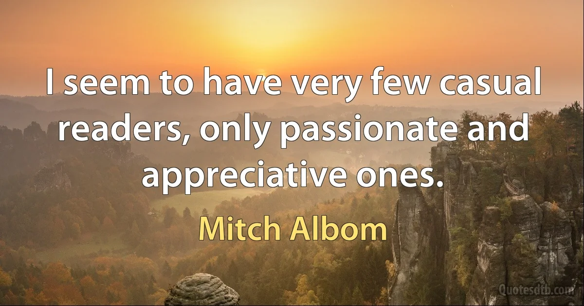 I seem to have very few casual readers, only passionate and appreciative ones. (Mitch Albom)