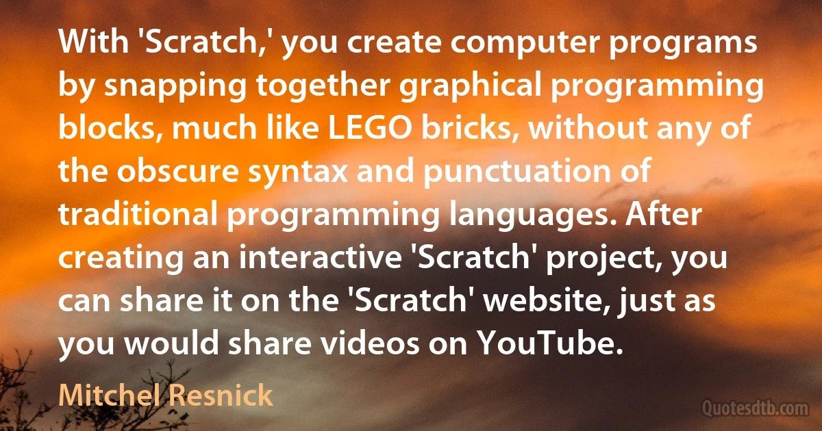 With 'Scratch,' you create computer programs by snapping together graphical programming blocks, much like LEGO bricks, without any of the obscure syntax and punctuation of traditional programming languages. After creating an interactive 'Scratch' project, you can share it on the 'Scratch' website, just as you would share videos on YouTube. (Mitchel Resnick)