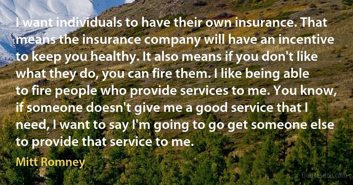 I want individuals to have their own insurance. That means the insurance company will have an incentive to keep you healthy. It also means if you don't like what they do, you can fire them. I like being able to fire people who provide services to me. You know, if someone doesn't give me a good service that I need, I want to say I'm going to go get someone else to provide that service to me. (Mitt Romney)