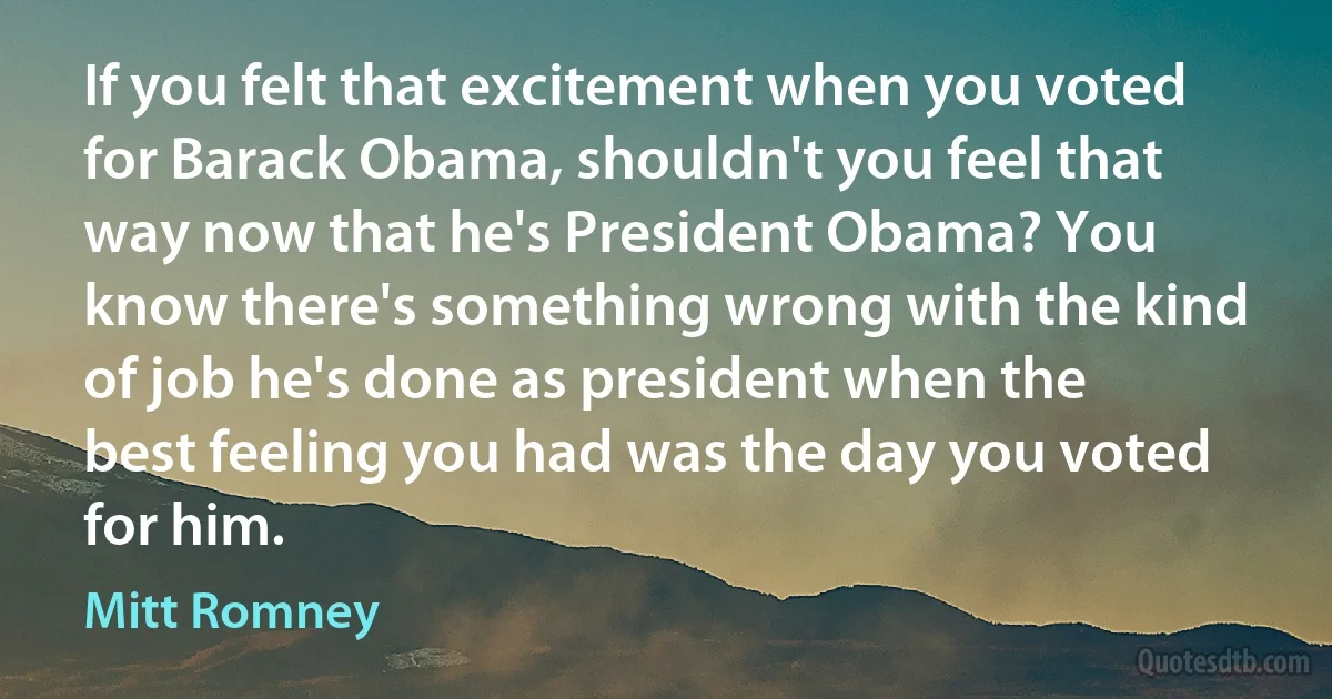 If you felt that excitement when you voted for Barack Obama, shouldn't you feel that way now that he's President Obama? You know there's something wrong with the kind of job he's done as president when the best feeling you had was the day you voted for him. (Mitt Romney)