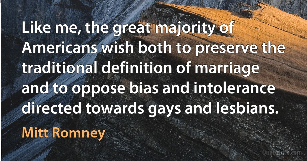 Like me, the great majority of Americans wish both to preserve the traditional definition of marriage and to oppose bias and intolerance directed towards gays and lesbians. (Mitt Romney)