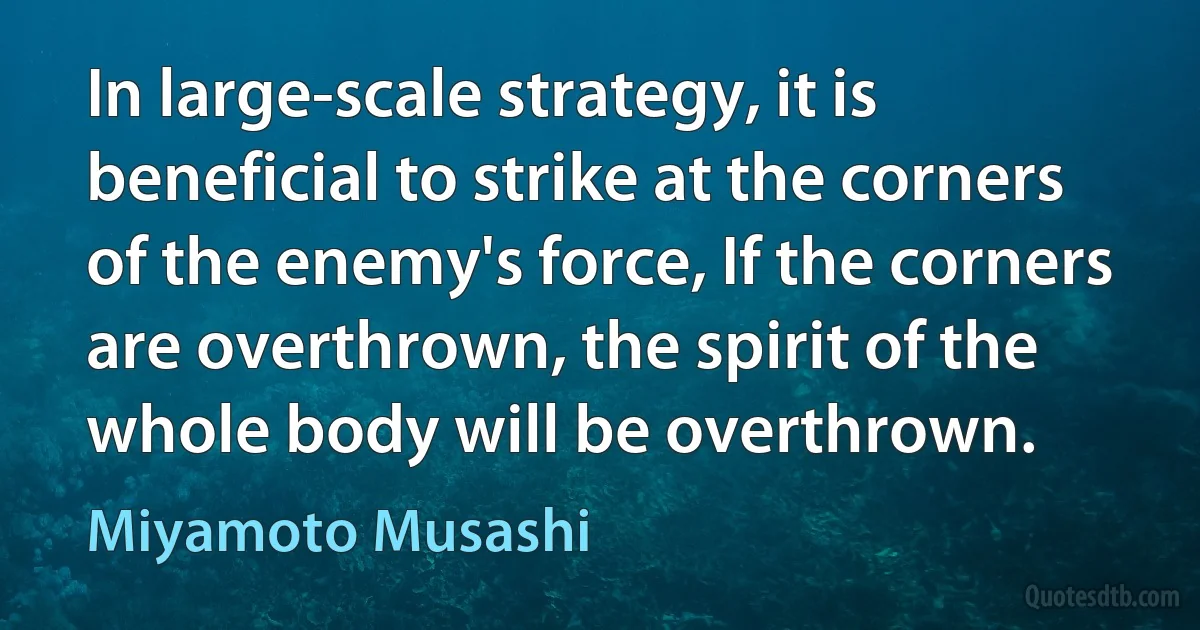 In large-scale strategy, it is beneficial to strike at the corners of the enemy's force, If the corners are overthrown, the spirit of the whole body will be overthrown. (Miyamoto Musashi)