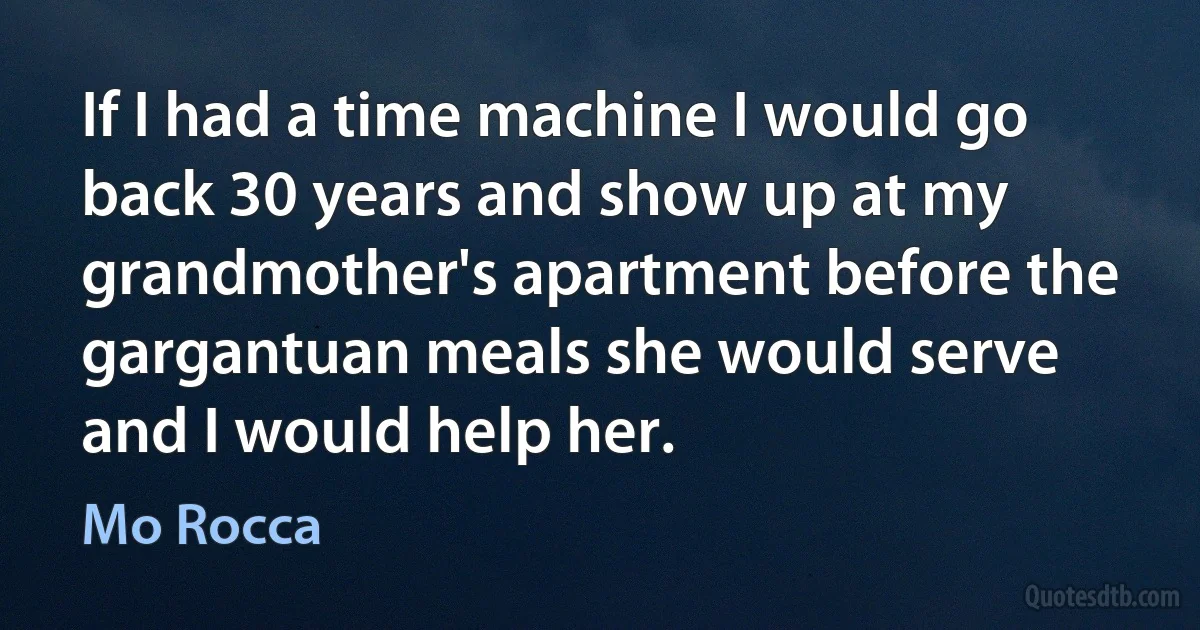 If I had a time machine I would go back 30 years and show up at my grandmother's apartment before the gargantuan meals she would serve and I would help her. (Mo Rocca)