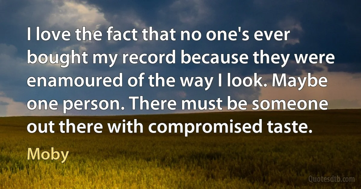 I love the fact that no one's ever bought my record because they were enamoured of the way I look. Maybe one person. There must be someone out there with compromised taste. (Moby)