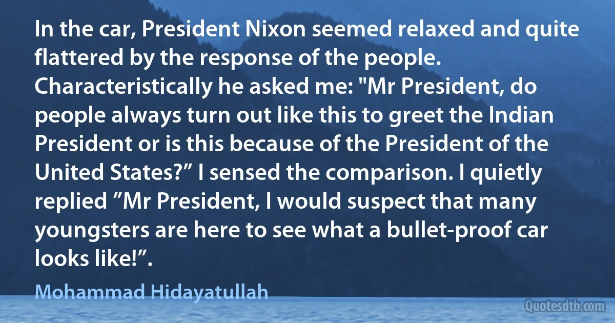 In the car, President Nixon seemed relaxed and quite flattered by the response of the people. Characteristically he asked me: "Mr President, do people always turn out like this to greet the Indian President or is this because of the President of the United States?” I sensed the comparison. I quietly replied ”Mr President, I would suspect that many youngsters are here to see what a bullet-proof car looks like!”. (Mohammad Hidayatullah)