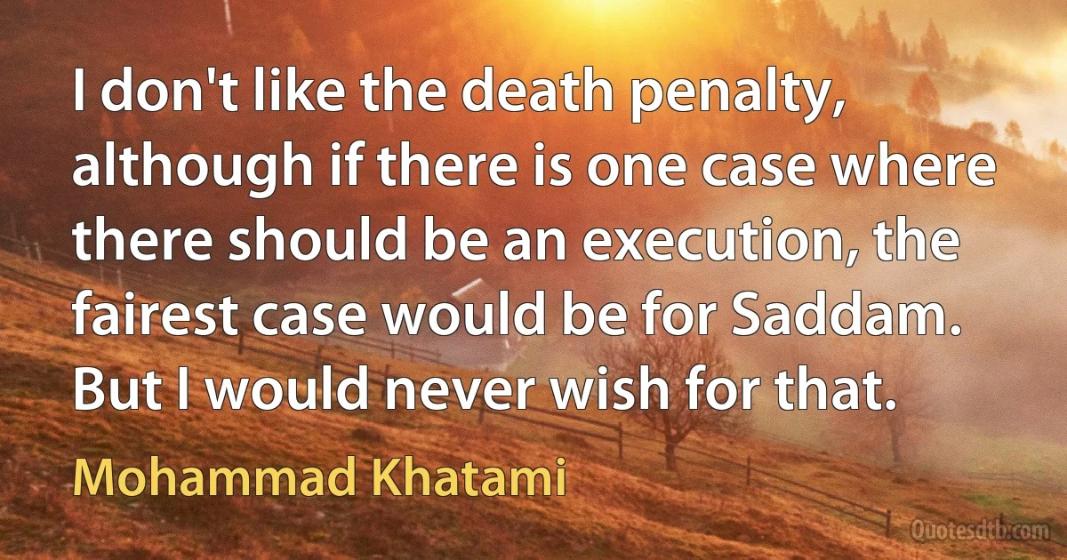 I don't like the death penalty, although if there is one case where there should be an execution, the fairest case would be for Saddam. But I would never wish for that. (Mohammad Khatami)