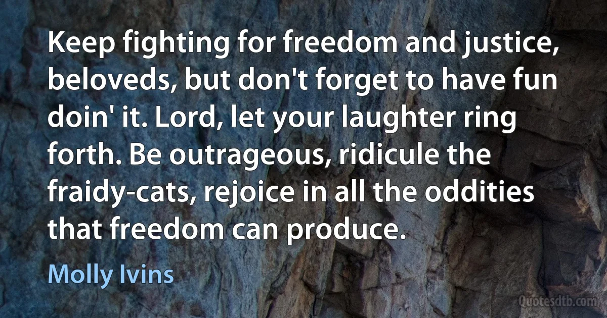 Keep fighting for freedom and justice, beloveds, but don't forget to have fun doin' it. Lord, let your laughter ring forth. Be outrageous, ridicule the fraidy-cats, rejoice in all the oddities that freedom can produce. (Molly Ivins)