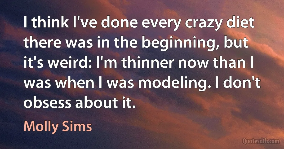 I think I've done every crazy diet there was in the beginning, but it's weird: I'm thinner now than I was when I was modeling. I don't obsess about it. (Molly Sims)