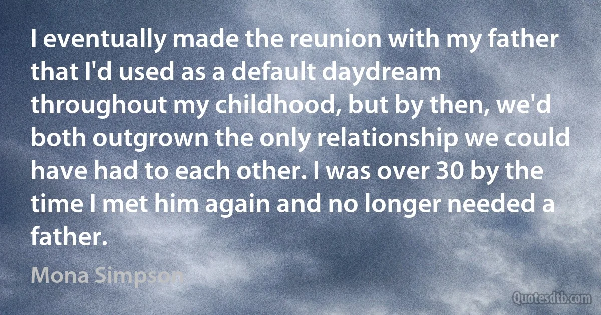 I eventually made the reunion with my father that I'd used as a default daydream throughout my childhood, but by then, we'd both outgrown the only relationship we could have had to each other. I was over 30 by the time I met him again and no longer needed a father. (Mona Simpson)