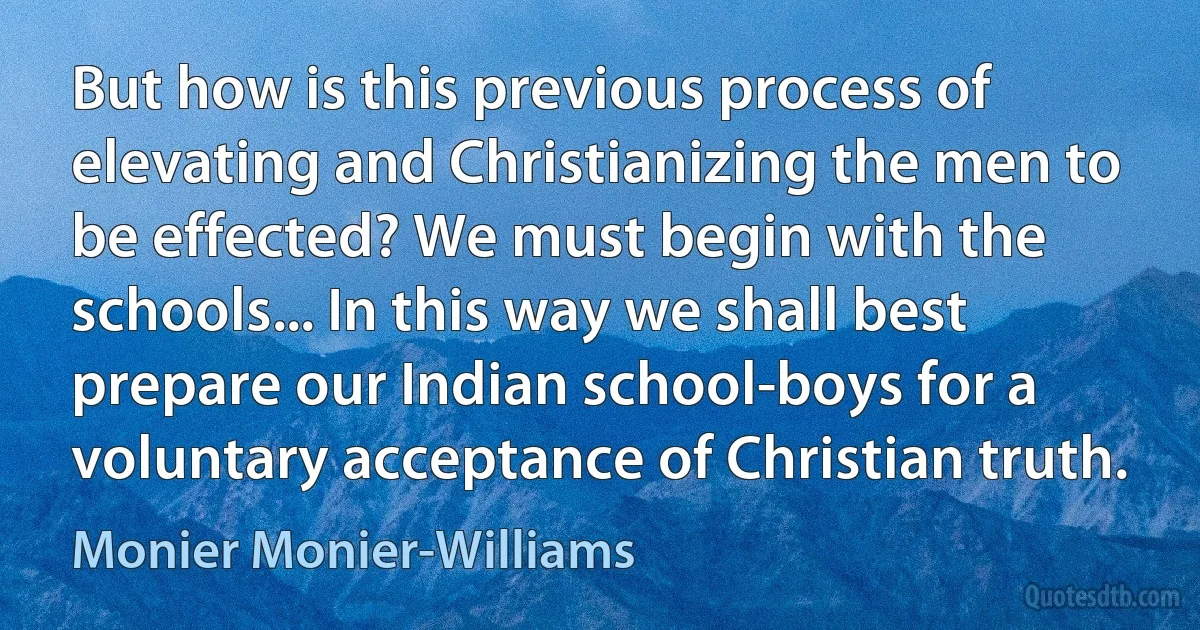 But how is this previous process of elevating and Christianizing the men to be effected? We must begin with the schools... In this way we shall best prepare our Indian school-boys for a voluntary acceptance of Christian truth. (Monier Monier-Williams)