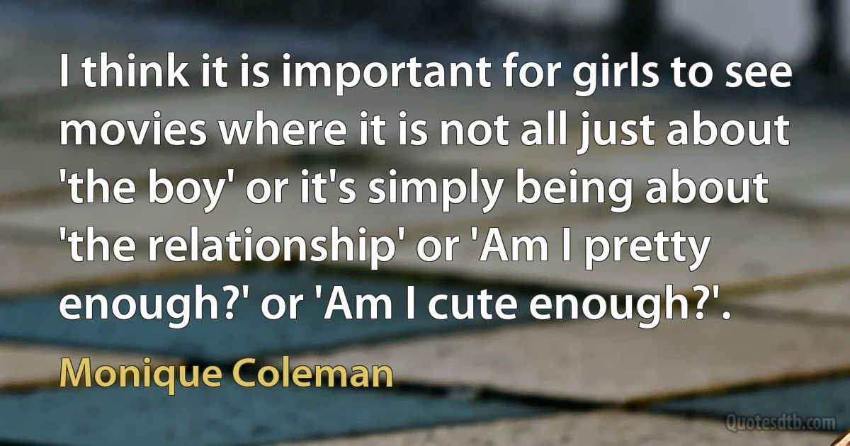 I think it is important for girls to see movies where it is not all just about 'the boy' or it's simply being about 'the relationship' or 'Am I pretty enough?' or 'Am I cute enough?'. (Monique Coleman)